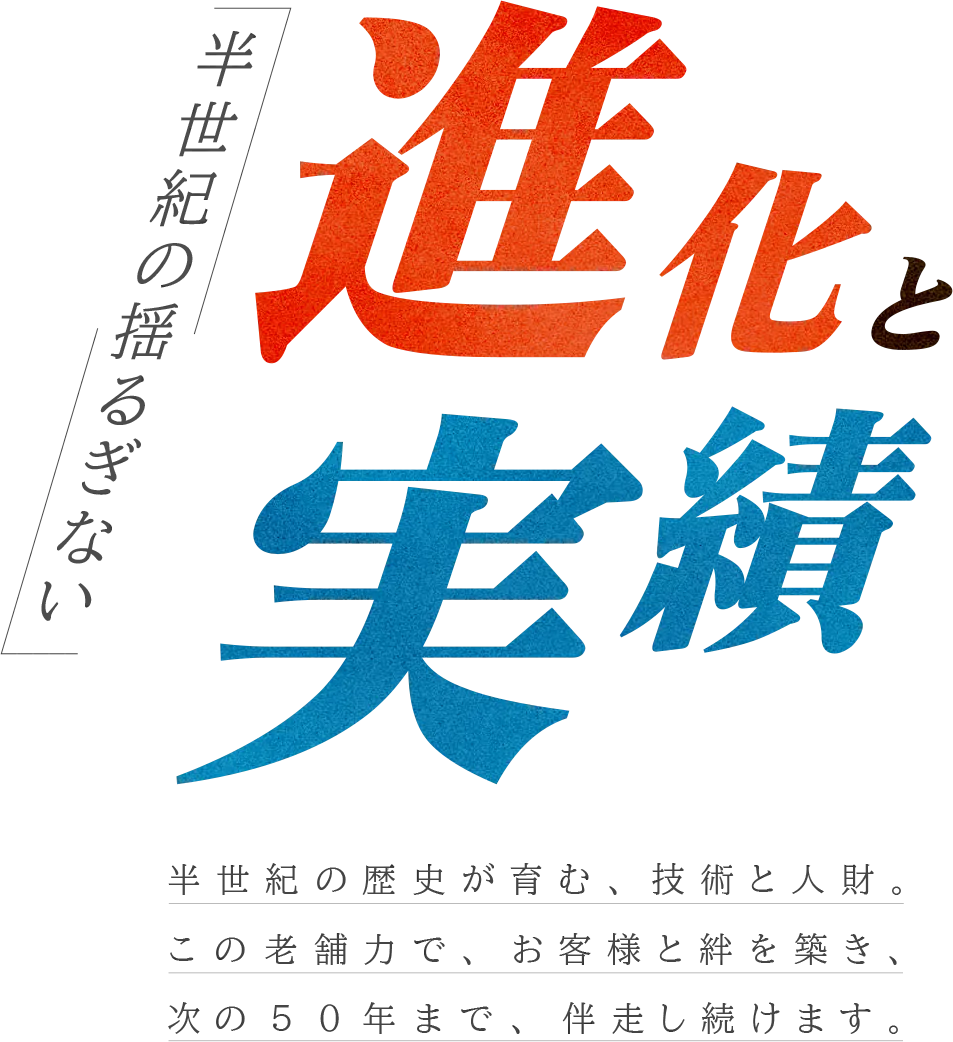 半世紀の揺るぎない進化と実績。半世紀の歴史が育む、技術と人財。この老舗力で、お客様と絆を築き、次の50年まで、伴走し続けます。